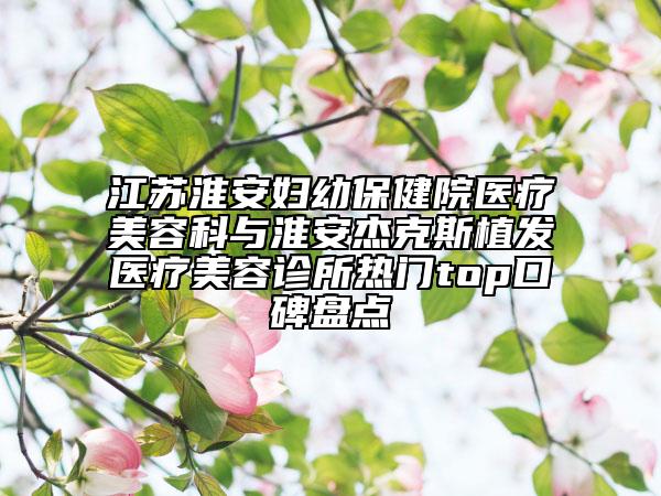 江苏淮安妇幼保健院医疗美容科与淮安杰克斯植发医疗美容诊所热门top口碑盘点