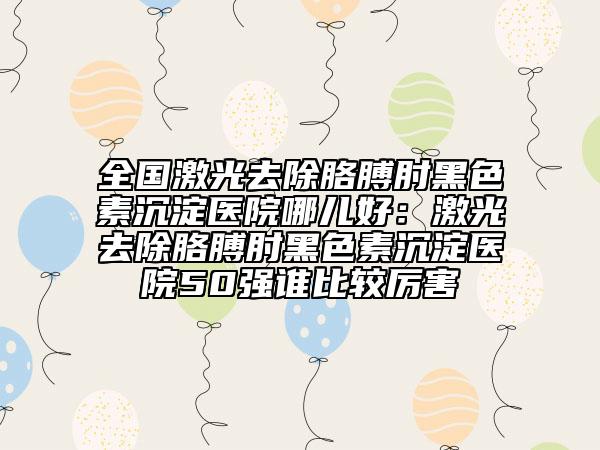 全国激光去除胳膊肘黑色素沉淀医院哪儿好：激光去除胳膊肘黑色素沉淀医院50强谁比较厉害