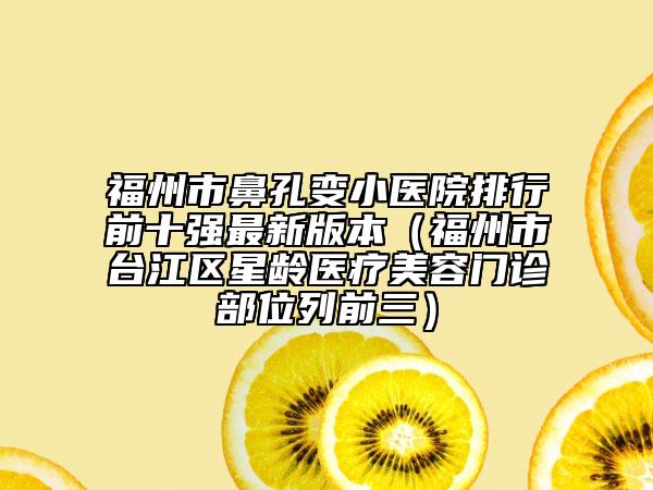 福州市鼻孔变小医院排行前十强最新版本（福州市台江区星龄医疗美容门诊部位列前三）