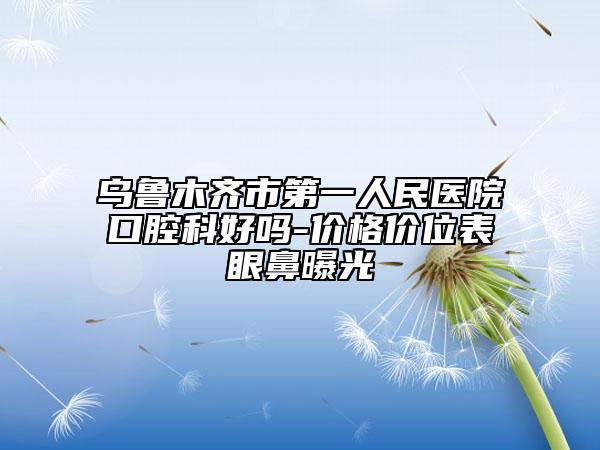 乌鲁木齐市第一人民医院口腔科好吗-价格价位表眼鼻曝光
