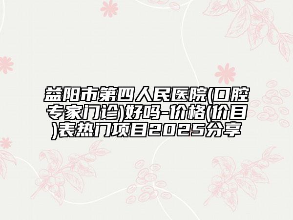 益阳市第四人民医院(口腔专家门诊)好吗-价格(价目)表热门项目2025分享