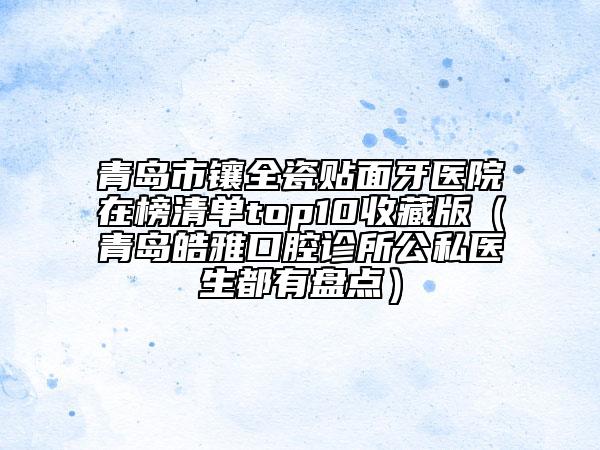 青岛市镶全瓷贴面牙医院在榜清单top10收藏版（青岛皓雅口腔诊所公私医生都有盘点）