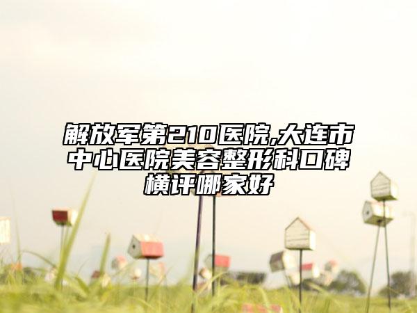 解放军第210医院,大连市中心医院美容整形科口碑横评哪家好