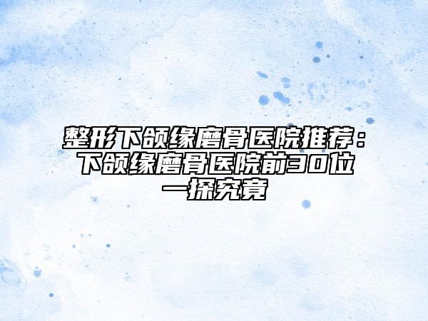 整形下颌缘磨骨医院推荐：下颌缘磨骨医院前30位一探究竟