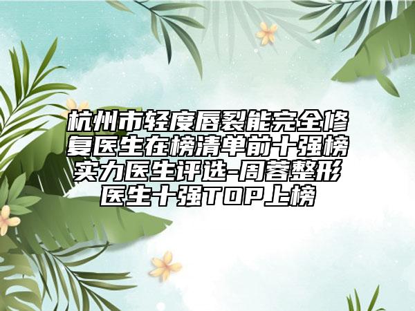 杭州市轻度唇裂能完全修复医生在榜清单前十强榜实力医生评选-周蓉整形医生十强TOP上榜
