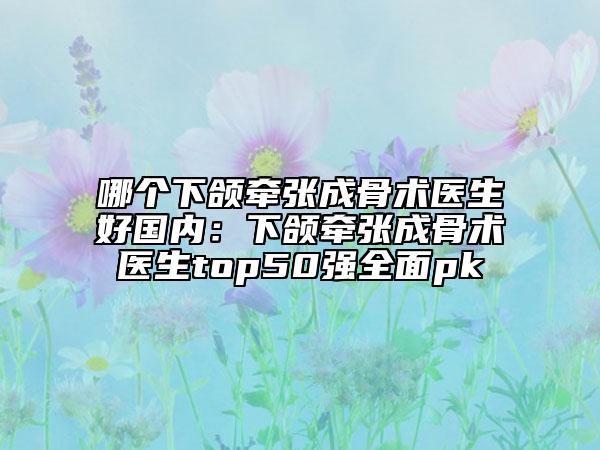 哪个下颌牵张成骨术医生好国内：下颌牵张成骨术医生top50强全面pk