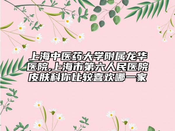上海中医药大学附属龙华医院,上海市第六人民医院皮肤科你比较喜欢哪一家