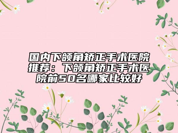 国内下颌角矫正手术医院推荐：下颌角矫正手术医院前50名哪家比较好