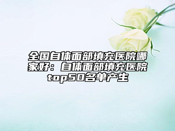 全国自体面部填充医院哪家好：自体面部填充医院top50名单产生