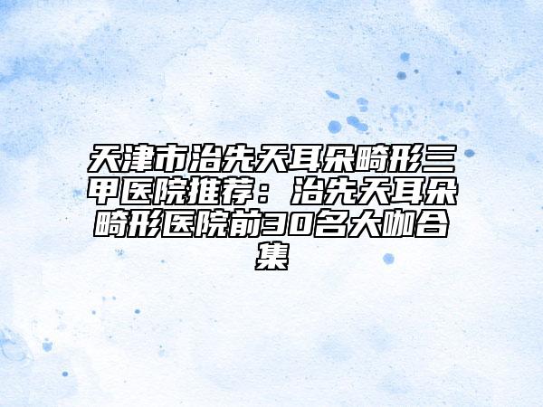 天津市治先天耳朵畸形三甲医院推荐：治先天耳朵畸形医院前30名大咖合集