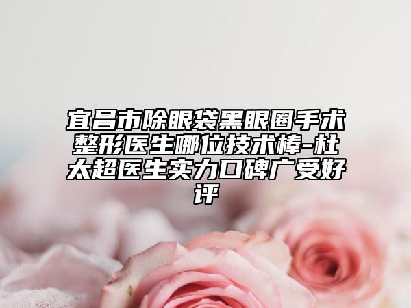 宜昌市除眼袋黑眼圈手术整形医生哪位技术棒-杜太超医生实力口碑广受好评