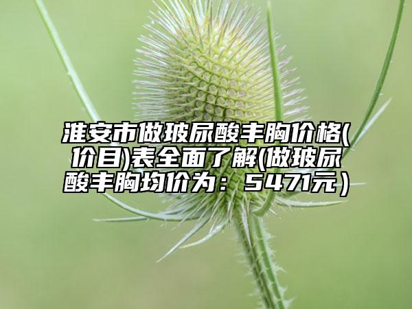 淮安市做玻尿酸丰胸价格(价目)表全面了解(做玻尿酸丰胸均价为：5471元）