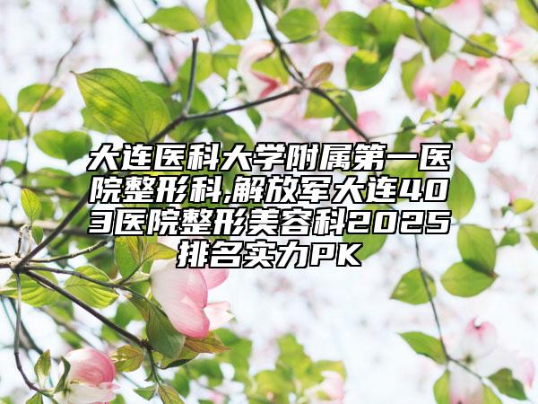 大连医科大学附属第一医院整形科,解放军大连403医院整形美容科2025排名实力PK