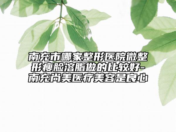 南充市哪家整形医院微整形瘦脸溶脂做的比较好-南充尚美医疗美容是良心