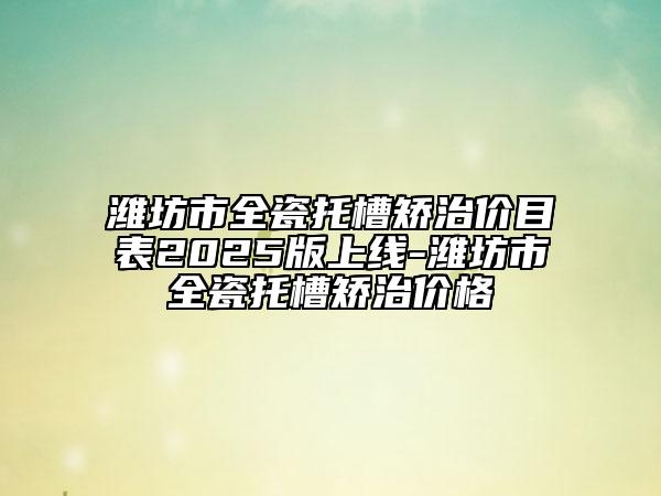 潍坊市全瓷托槽矫治价目表2025版上线-潍坊市全瓷托槽矫治价格