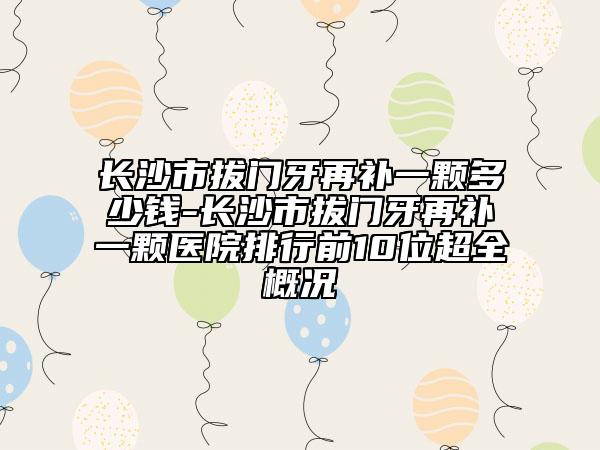 长沙市拔门牙再补一颗多少钱-长沙市拔门牙再补一颗医院排行前10位超全概况