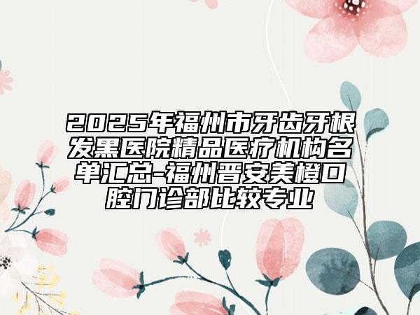 2025年福州市牙齿牙根发黑医院精品医疗机构名单汇总-福州晋安美橙口腔门诊部比较专业