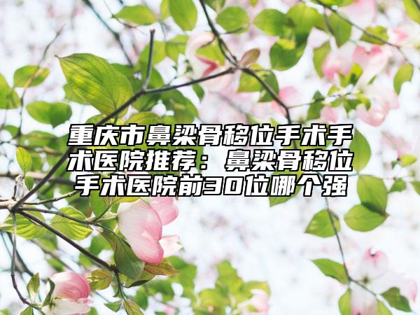 重庆市鼻梁骨移位手术手术医院推荐：鼻梁骨移位手术医院前30位哪个强