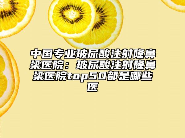 中国专业玻尿酸注射隆鼻梁医院：玻尿酸注射隆鼻梁医院top50都是哪些医