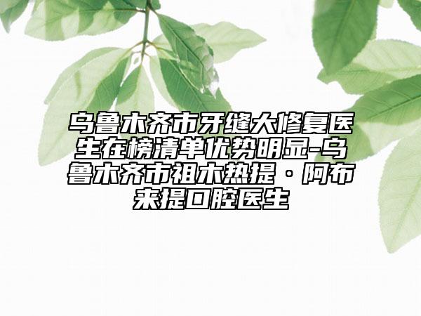 乌鲁木齐市牙缝大修复医生在榜清单优势明显-乌鲁木齐市祖木热提·阿布来提口腔医生