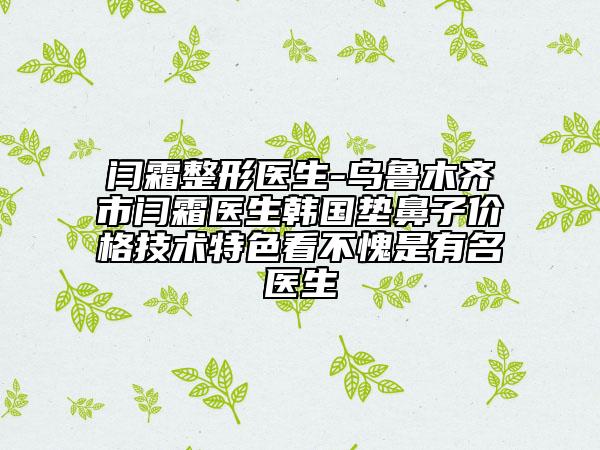 闫霜整形医生-乌鲁木齐市闫霜医生韩国垫鼻子价格技术特色看不愧是有名医生