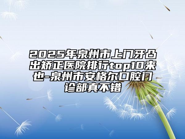 2025年泉州市上门牙凸出矫正医院排行top10来也-泉州市安格尔口腔门诊部真不错