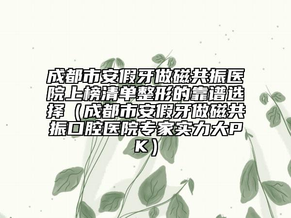 成都市安假牙做磁共振医院上榜清单整形的靠谱选择（成都市安假牙做磁共振口腔医院专家实力大PK）