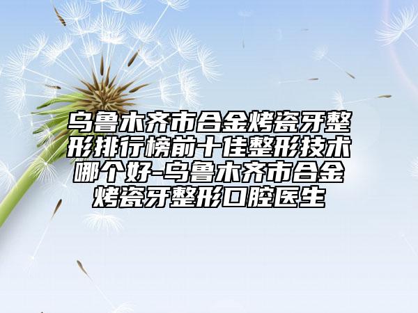 乌鲁木齐市合金烤瓷牙整形排行榜前十佳整形技术哪个好-乌鲁木齐市合金烤瓷牙整形口腔医生