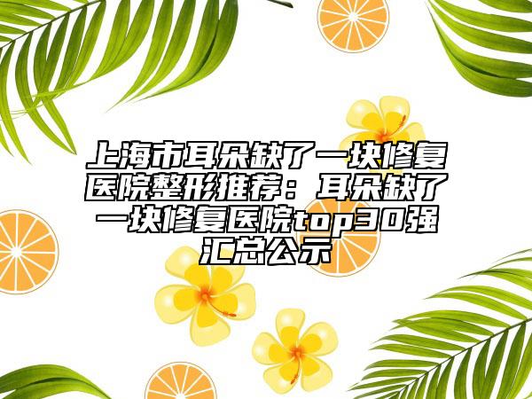 上海市耳朵缺了一块修复医院整形推荐：耳朵缺了一块修复医院top30强汇总公示