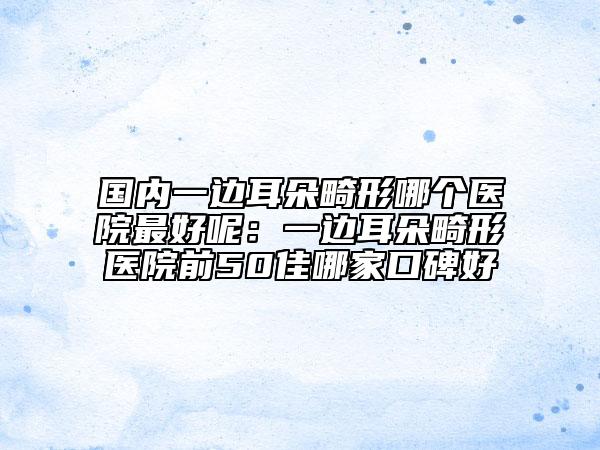 国内一边耳朵畸形哪个医院最好呢：一边耳朵畸形医院前50佳哪家口碑好