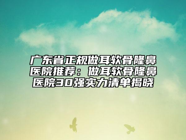 广东省正规做耳软骨隆鼻医院推荐：做耳软骨隆鼻医院30强实力清单揭晓