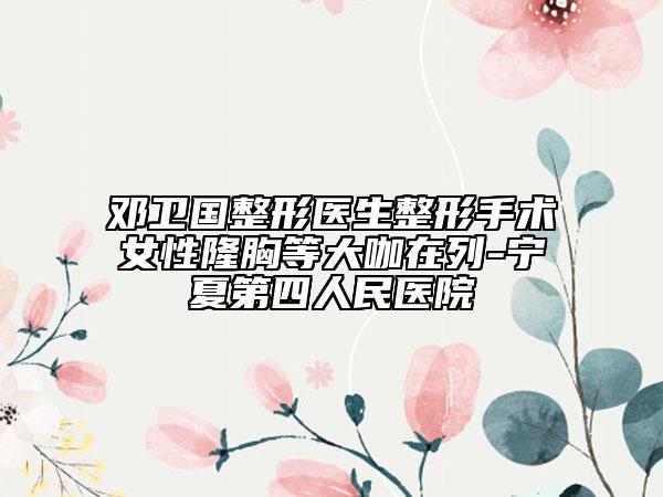 邓卫国整形医生整形手术女性隆胸等大咖在列-宁夏第四人民医院
