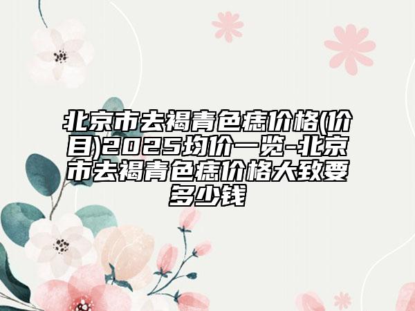 北京市去褐青色痣价格(价目)2025均价一览-北京市去褐青色痣价格大致要多少钱