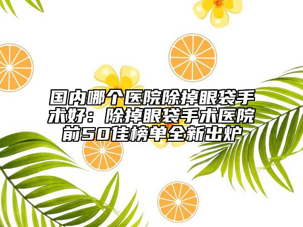 国内哪个医院除掉眼袋手术好：除掉眼袋手术医院前50佳榜单全新出炉