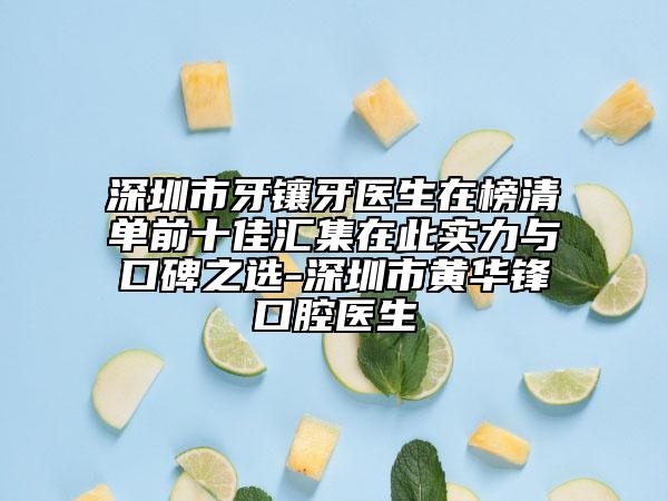 深圳市牙镶牙医生在榜清单前十佳汇集在此实力与口碑之选-深圳市黄华锋口腔医生