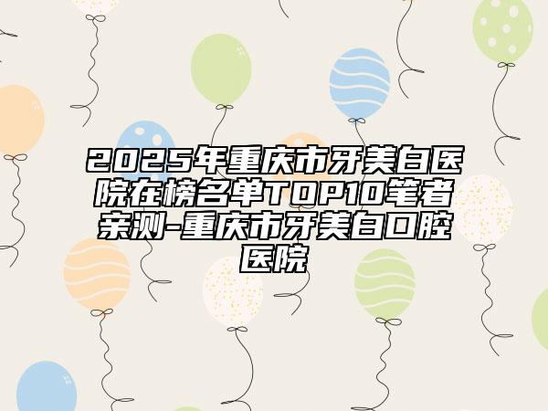 2025年重庆市牙美白医院在榜名单TOP10笔者亲测-重庆市牙美白口腔医院