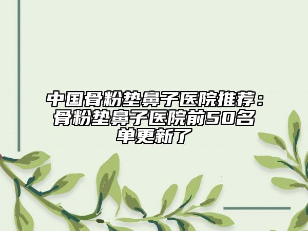 中国骨粉垫鼻子医院推荐：骨粉垫鼻子医院前50名单更新了