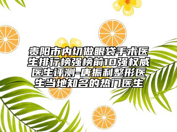 贵阳市内切做眼袋手术医生排行榜强榜前10强权威医生评测-唐振利整形医生当地知名的热门医生