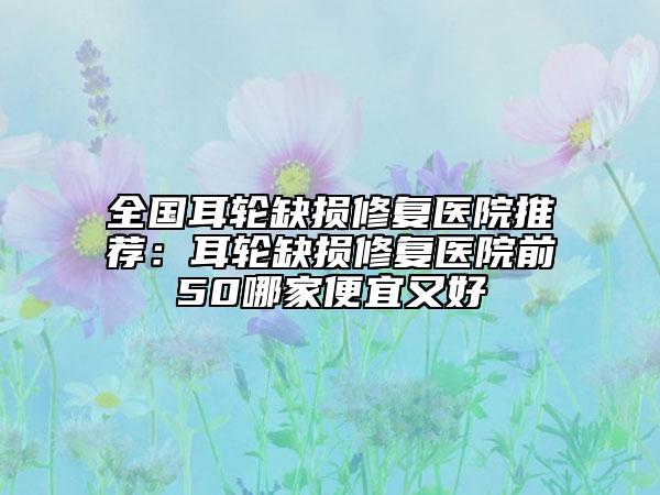 全国耳轮缺损修复医院推荐：耳轮缺损修复医院前50哪家便宜又好