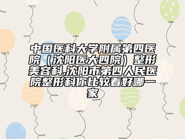 中国医科大学附属第四医院（沈阳医大四院）整形美容科,沈阳市第四人民医院整形科你比较看好哪一家