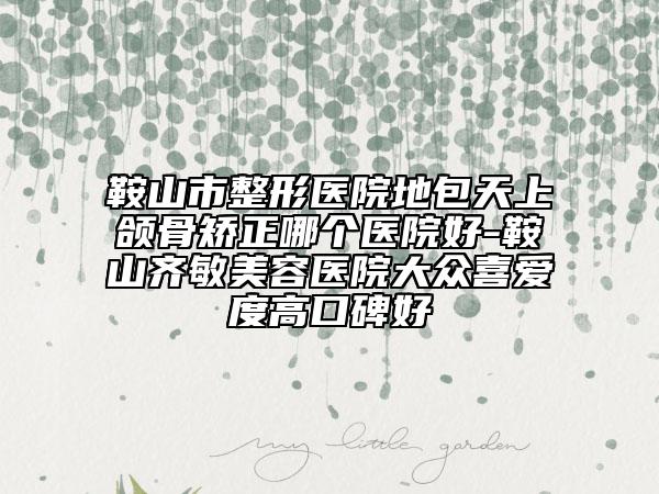 鞍山市整形医院地包天上颌骨矫正哪个医院好-鞍山齐敏美容医院大众喜爱度高口碑好