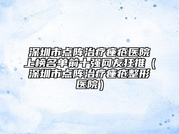 深圳市点阵治疗痤疮医院上榜名单前十强网友狂推（深圳市点阵治疗痤疮整形医院）