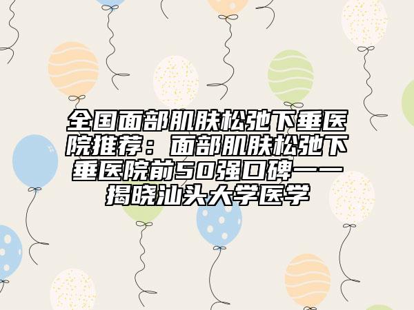 全国面部肌肤松弛下垂医院推荐：面部肌肤松弛下垂医院前50强口碑一一揭晓汕头大学医学