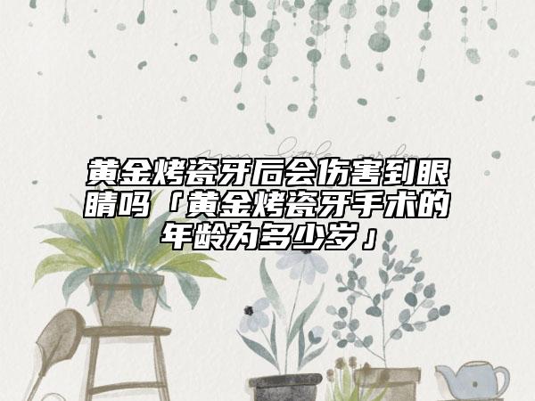 黄金烤瓷牙后会伤害到眼睛吗「黄金烤瓷牙手术的年龄为多少岁」