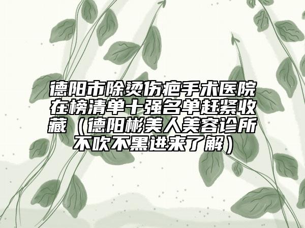德阳市除烫伤疤手术医院在榜清单十强名单赶紧收藏（德阳彬美人美容诊所不吹不黑进来了解）