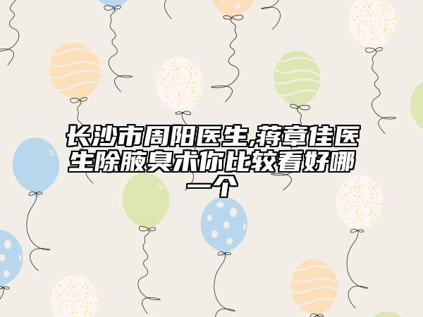 长沙市周阳医生,蒋章佳医生除腋臭术你比较看好哪一个