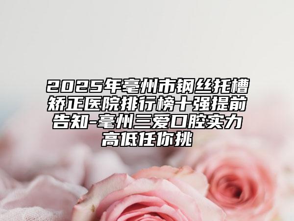 2025年亳州市钢丝托槽矫正医院排行榜十强提前告知-毫州三爱口腔实力高低任你挑