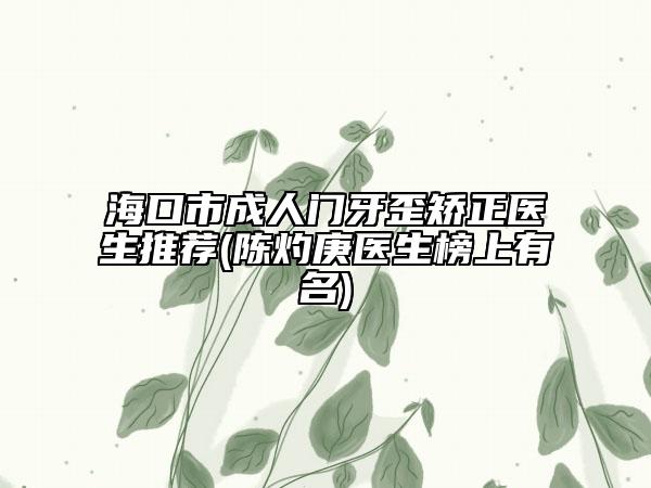 海口市成人门牙歪矫正医生推荐(陈灼庚医生榜上有名)