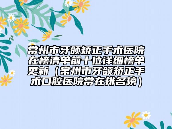 常州市牙颌矫正手术医院在榜清单前十位详细榜单更新（常州市牙颌矫正手术口腔医院常在排名榜）