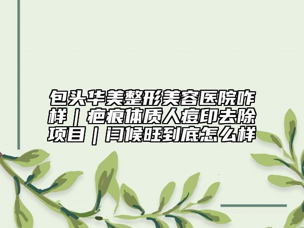包头华美整形美容医院咋样｜疤痕体质人痘印去除项目｜闫候旺到底怎么样